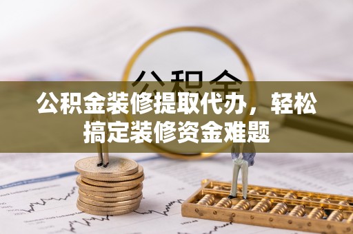 兰坪公积金装修提取代办，轻松搞定装修资金难题
