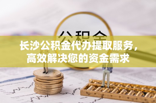 兰坪长沙公积金代办提取服务，高效解决您的资金需求