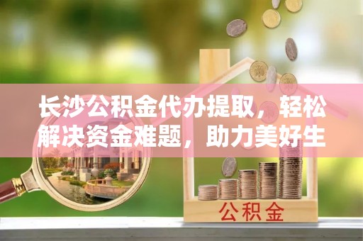 兰坪长沙公积金代办提取，轻松解决资金难题，助力美好生活