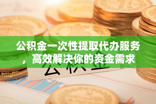 兰坪公积金一次性提取代办服务，高效解决你的资金需求