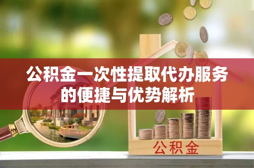 兰坪公积金一次性提取代办服务的便捷与优势解析