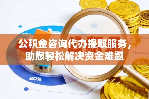 兰坪公积金咨询代办提取服务，助您轻松解决资金难题