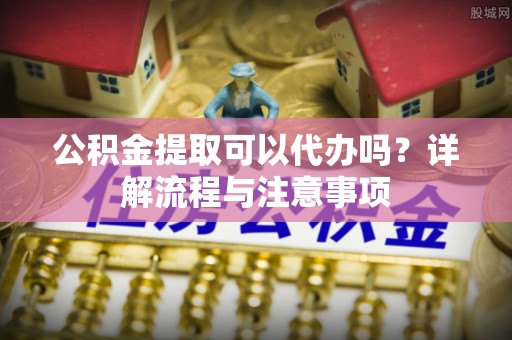 兰坪公积金提取可以代办吗？详解流程与注意事项