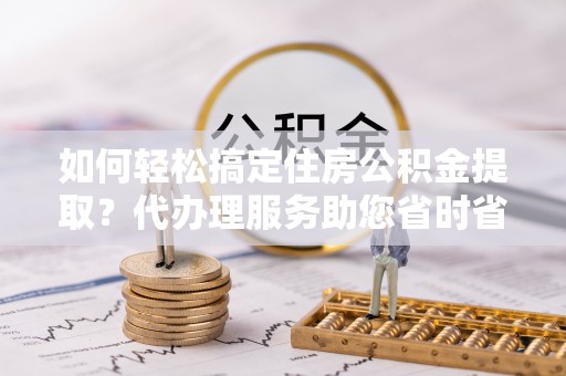 兰坪如何轻松搞定住房公积金提取？代办理服务助您省时省力