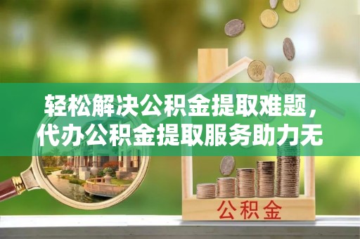 兰坪轻松解决公积金提取难题，代办公积金提取服务助力无忧生活