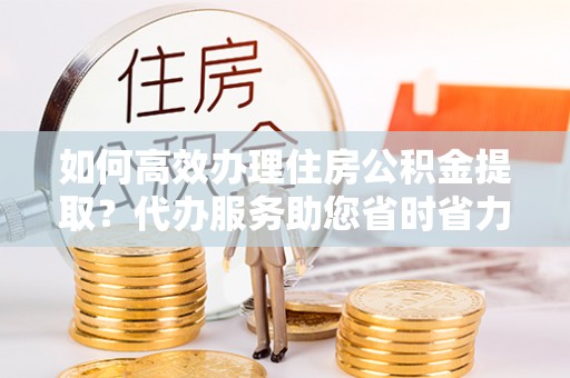 兰坪如何高效办理住房公积金提取？代办服务助您省时省力