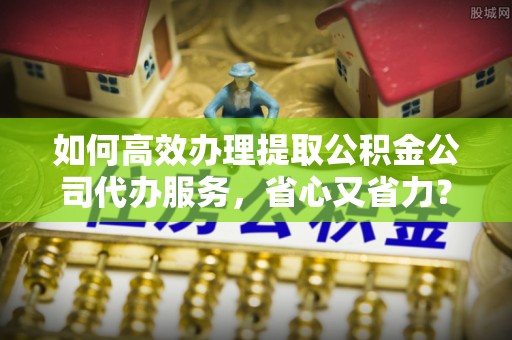 兰坪如何高效办理提取公积金公司代办服务，省心又省力？