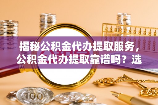 兰坪揭秘公积金代办提取服务，公积金代办提取靠谱吗？选择需谨慎