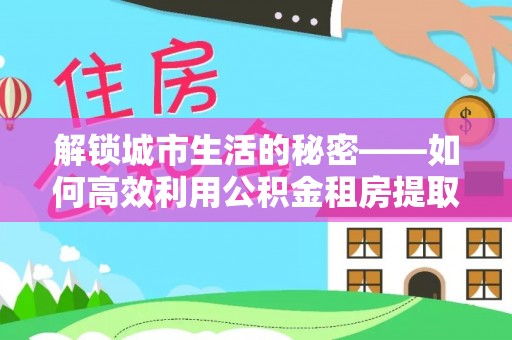 兰坪解锁城市生活的秘密——如何高效利用公积金租房提取政策优化居住体验