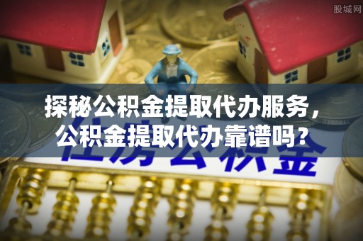 兰坪探秘公积金提取代办服务，公积金提取代办靠谱吗？