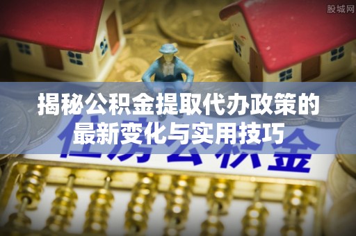 兰坪揭秘公积金提取代办政策的最新变化与实用技巧