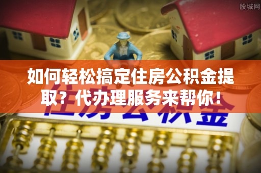 兰坪如何轻松搞定住房公积金提取？代办理服务来帮你！