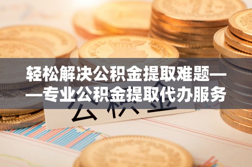 兰坪轻松解决公积金提取难题——专业公积金提取代办服务详解