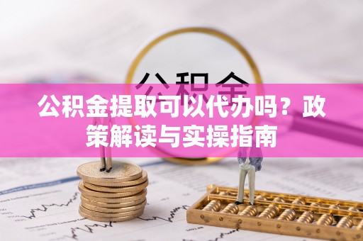 兰坪公积金提取可以代办吗？政策解读与实操指南