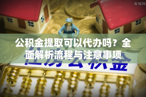 兰坪公积金提取可以代办吗？全面解析流程与注意事项