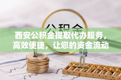 兰坪西安公积金提取代办服务，高效便捷，让您的资金流动更灵活