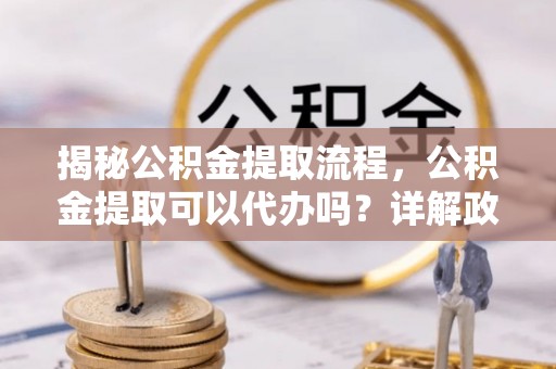 兰坪揭秘公积金提取流程，公积金提取可以代办吗？详解政策与实操技巧