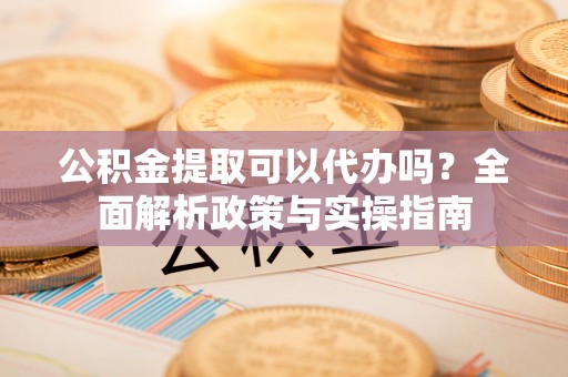 兰坪公积金提取可以代办吗？全面解析政策与实操指南