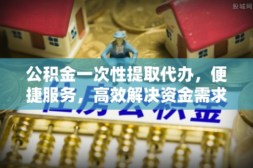 兰坪公积金一次性提取代办，便捷服务，高效解决资金需求