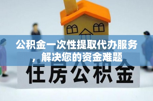 兰坪公积金一次性提取代办服务，解决您的资金难题