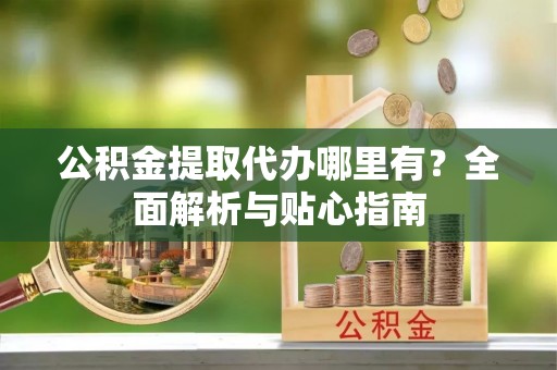 兰坪公积金提取代办哪里有？全面解析与贴心指南