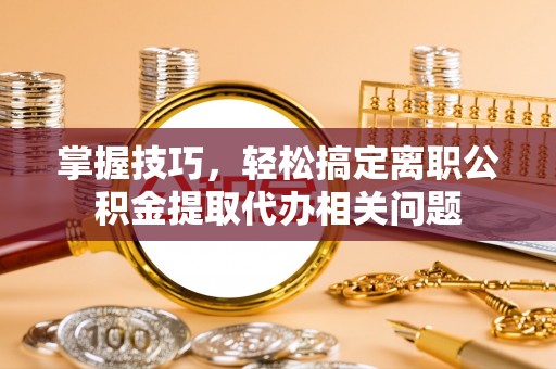 兰坪掌握技巧，轻松搞定离职公积金提取代办相关问题
