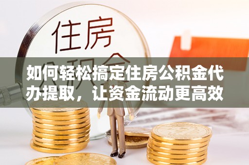 兰坪如何轻松搞定住房公积金代办提取，让资金流动更高效