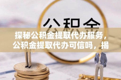 兰坪探秘公积金提取代办服务，公积金提取代办可信吗，揭秘真相与选择指南