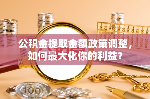 兰坪公积金提取金额政策调整，如何最大化你的利益？