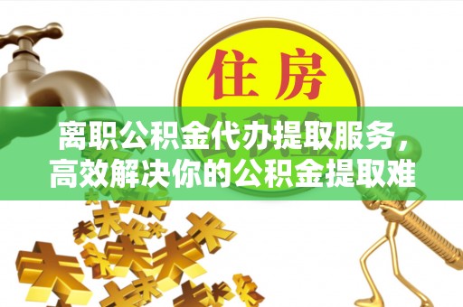 兰坪离职公积金代办提取服务，高效解决你的公积金提取难题