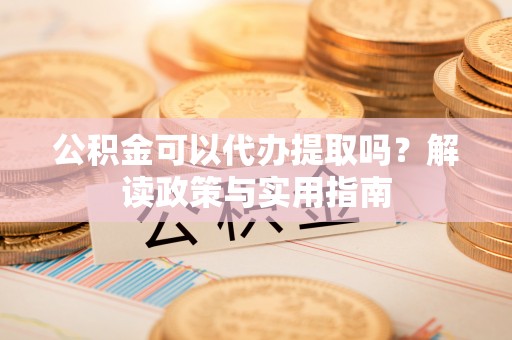 兰坪公积金可以代办提取吗？解读政策与实用指南