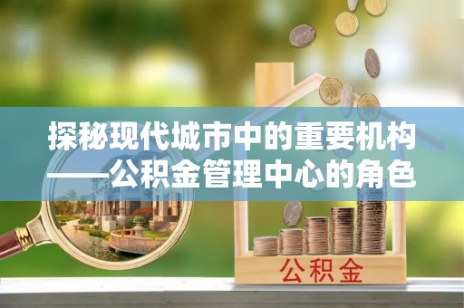 兰坪探秘现代城市中的重要机构——公积金管理中心的角色与使命