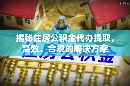 兰坪揭秘住房公积金代办提取，高效、合规的解决方案