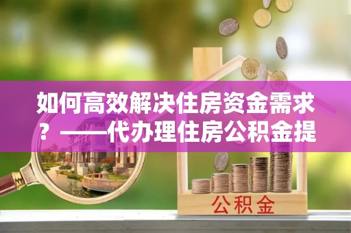 兰坪如何高效解决住房资金需求？——代办理住房公积金提取服务全解析