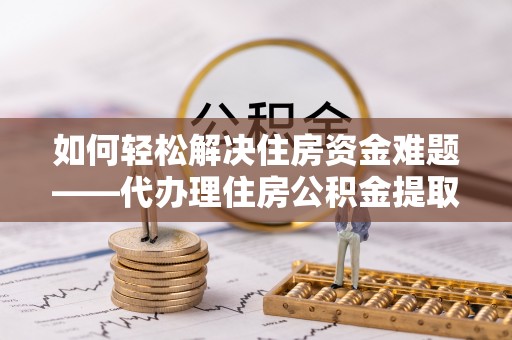 兰坪如何轻松解决住房资金难题——代办理住房公积金提取服务详解