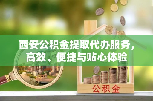 兰坪西安公积金提取代办服务，高效、便捷与贴心体验
