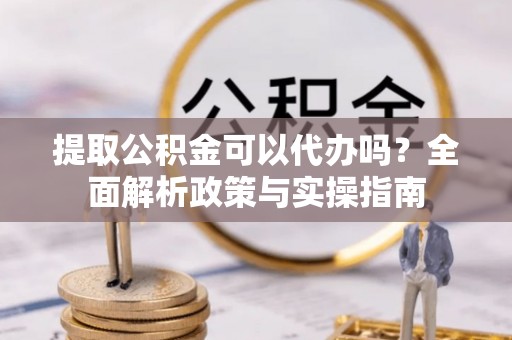 兰坪提取公积金可以代办吗？全面解析政策与实操指南