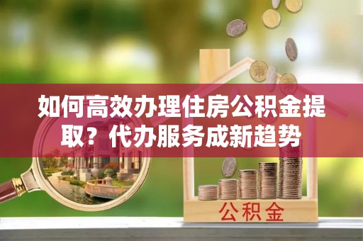 兰坪如何高效办理住房公积金提取？代办服务成新趋势