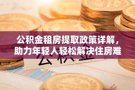 兰坪公积金租房提取政策详解，助力年轻人轻松解决住房难题