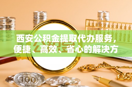 兰坪西安公积金提取代办服务，便捷、高效、省心的解决方案