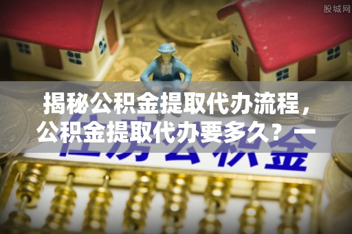 兰坪揭秘公积金提取代办流程，公积金提取代办要多久？一文读懂