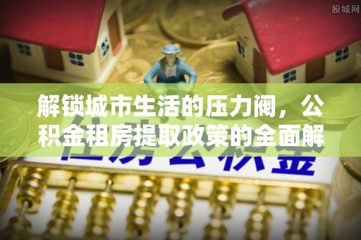 兰坪解锁城市生活的压力阀，公积金租房提取政策的全面解析与实践指南