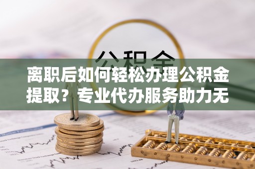 兰坪离职后如何轻松办理公积金提取？专业代办服务助力无忧