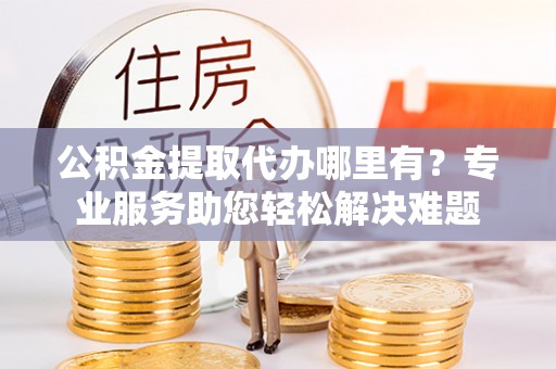 兰坪公积金提取代办哪里有？专业服务助您轻松解决难题