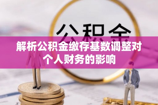 兰坪解析公积金缴存基数调整对个人财务的影响