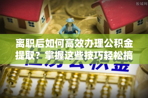 兰坪离职后如何高效办理公积金提取？掌握这些技巧轻松搞定
