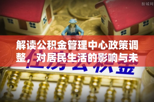 兰坪解读公积金管理中心政策调整，对居民生活的影响与未来展望