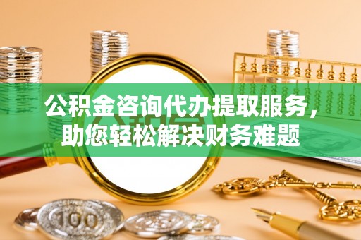 兰坪公积金咨询代办提取服务，助您轻松解决财务难题