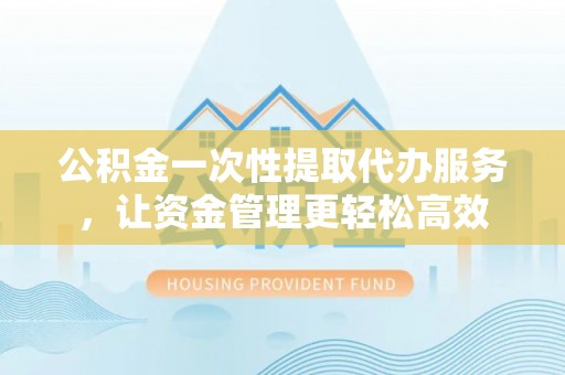 兰坪公积金一次性提取代办服务，让资金管理更轻松高效