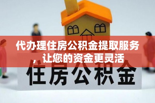 兰坪代办理住房公积金提取服务，让您的资金更灵活